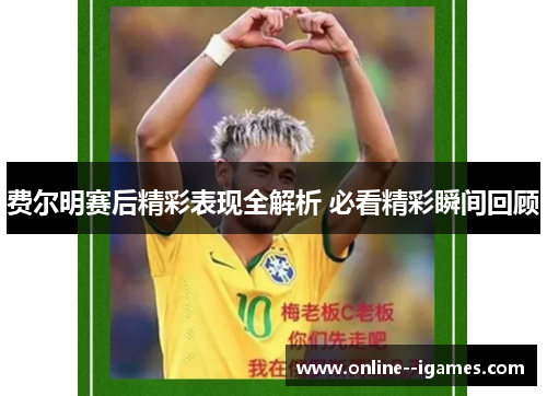 费尔明赛后精彩表现全解析 必看精彩瞬间回顾 费尔明赛后精彩表现全解析 必看精彩瞬间回顾