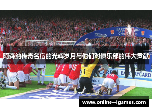 阿森纳传奇名宿的光辉岁月与他们对俱乐部的伟大贡献
