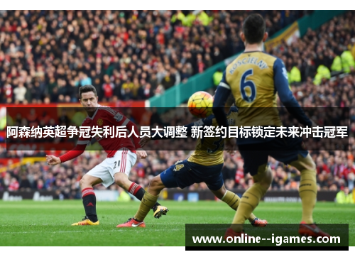 阿森纳英超争冠失利后人员大调整 新签约目标锁定未来冲击冠军 阿森纳英超争冠失利后人员大调整 新签约目标锁定未来冲击冠军