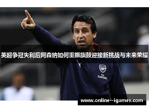 英超争冠失利后阿森纳如何重振旗鼓迎接新挑战与未来荣耀