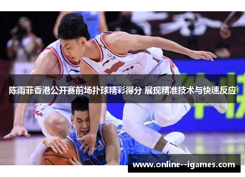 陈雨菲香港公开赛前场扑球精彩得分 展现精准技术与快速反应