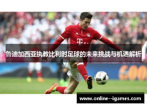 鲁迪加西亚执教比利时足球的未来挑战与机遇解析