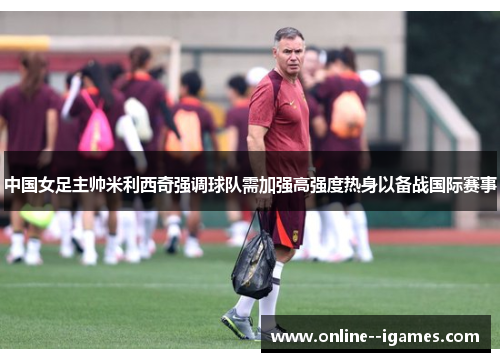 中国女足主帅米利西奇强调球队需加强高强度热身以备战国际赛事